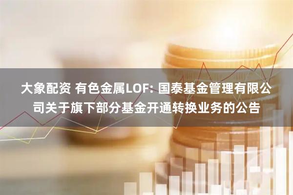 大象配资 有色金属LOF: 国泰基金管理有限公司关于旗下部分基金开通转换业务的公告