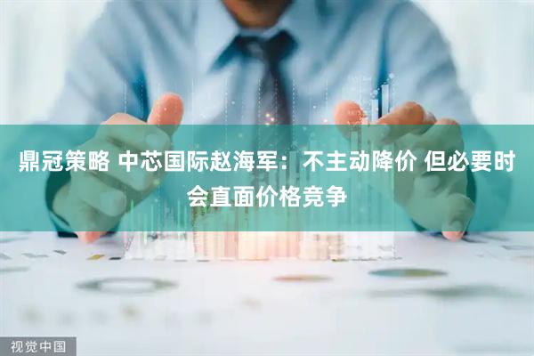 鼎冠策略 中芯国际赵海军：不主动降价 但必要时会直面价格竞争