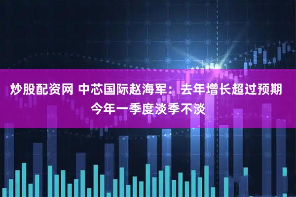 炒股配资网 中芯国际赵海军：去年增长超过预期 今年一季度淡季不淡