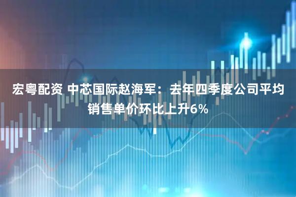 宏粤配资 中芯国际赵海军：去年四季度公司平均销售单价环比上升6%