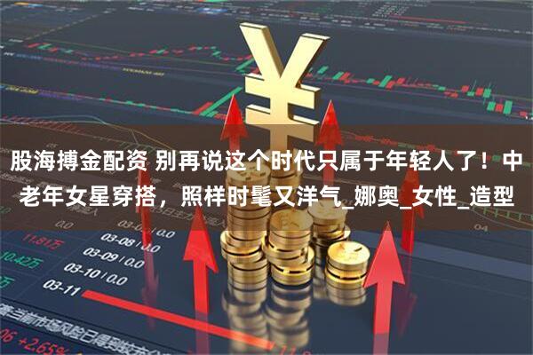 股海搏金配资 别再说这个时代只属于年轻人了！中老年女星穿搭，照样时髦又洋气_娜奥_女性_造型