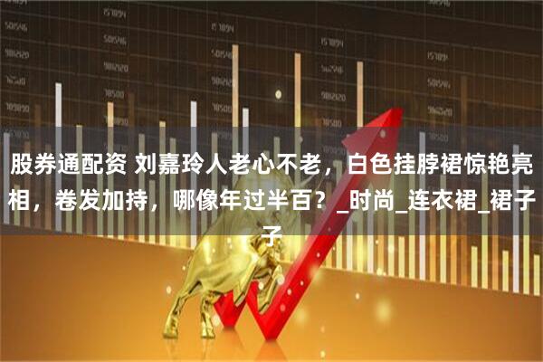 股券通配资 刘嘉玲人老心不老，白色挂脖裙惊艳亮相，卷发加持，哪像年过半百？_时尚_连衣裙_裙子