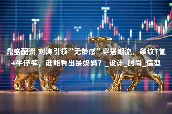 鼎盛配资 刘涛引领“无龄感”穿搭潮流，条纹T恤+牛仔裤，谁能看出是妈妈？_设计_时尚_造型