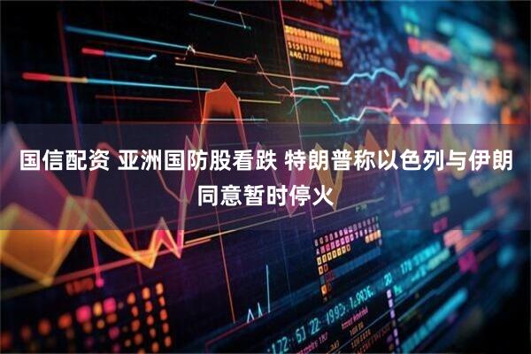 国信配资 亚洲国防股看跌 特朗普称以色列与伊朗同意暂时停火