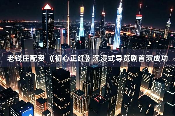 老钱庄配资 《初心正红》沉浸式导览剧首演成功