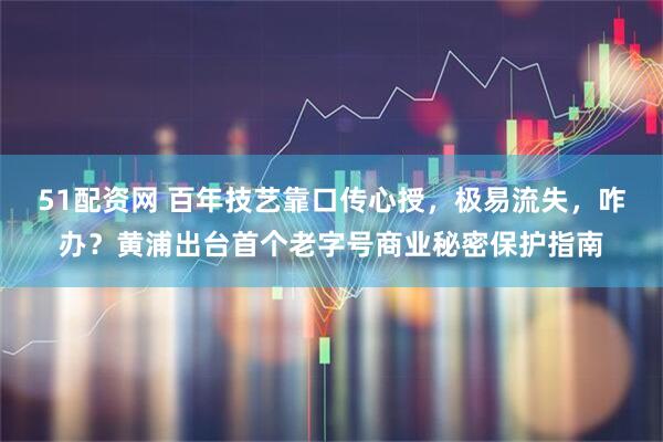 51配资网 百年技艺靠口传心授，极易流失，咋办？黄浦出台首个老字号商业秘密保护指南
