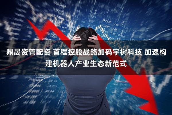 鼎晟资管配资 首程控股战略加码宇树科技 加速构建机器人产业生态新范式