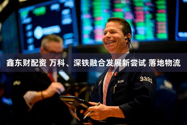 鑫东财配资 万科、深铁融合发展新尝试 落地物流