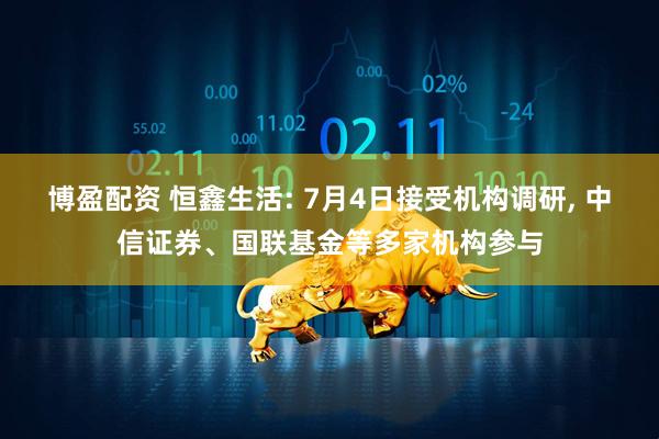 博盈配资 恒鑫生活: 7月4日接受机构调研, 中信证券、国联基金等多家机构参与