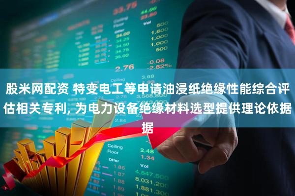 股米网配资 特变电工等申请油浸纸绝缘性能综合评估相关专利, 为电力设备绝缘材料选型提供理论依据