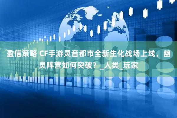 盈信策略 CF手游灵音都市全新生化战场上线，幽灵阵营如何突破？_人类_玩家