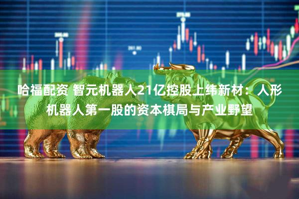哈福配资 智元机器人21亿控股上纬新材：人形机器人第一股的资本棋局与产业野望