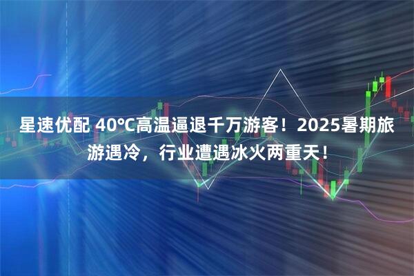 星速优配 40℃高温逼退千万游客！2025暑期旅游遇冷，行业遭遇冰火两重天！