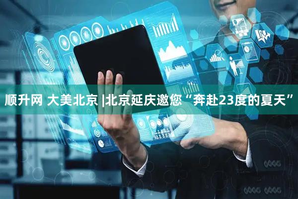 顺升网 大美北京 |北京延庆邀您“奔赴23度的夏天”