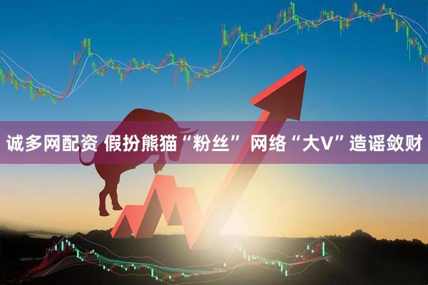 诚多网配资 假扮熊猫“粉丝” 网络“大V”造谣敛财