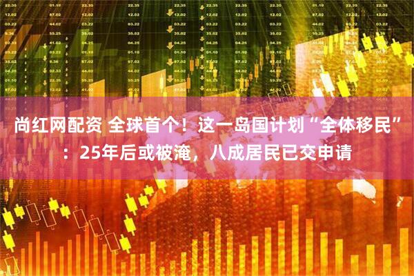 尚红网配资 全球首个！这一岛国计划“全体移民”：25年后或被淹，八成居民已交申请
