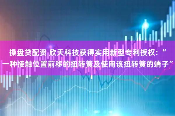 操盘贷配资 欣天科技获得实用新型专利授权: “一种接触位置前移的扭转簧及使用该扭转簧的端子”