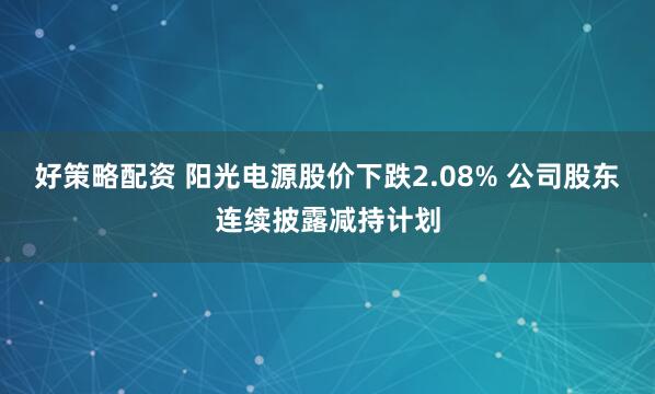 好策略配资 阳光电源股价下跌2.08% 公司股东连续披露减持计划