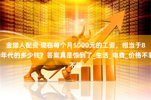 金猎人配资 现在每个月5000元的工资，相当于80年代的多少钱？答案真是惊到了_生活_电费_价格不菲