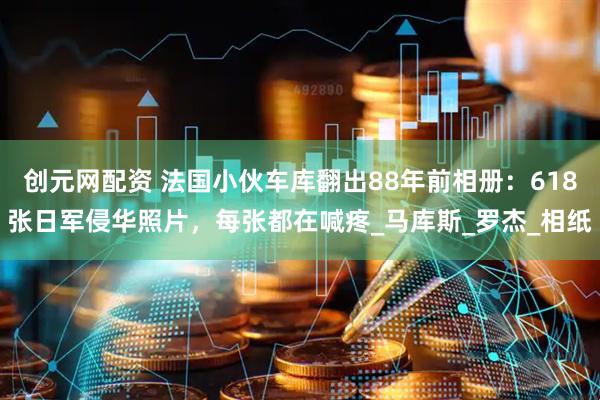 创元网配资 法国小伙车库翻出88年前相册：618张日军侵华照片，每张都在喊疼_马库斯_罗杰_相纸