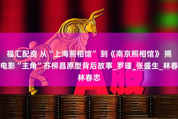 福汇配资 从“上海照相馆” 到《南京照相馆》 揭秘电影“主角”苏柳昌原型背后故事_罗瑾_张盛生_林春忠
