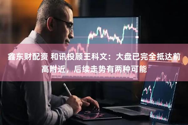 鑫东财配资 和讯投顾王科文：大盘已完全抵达前高附近，后续走势有两种可能