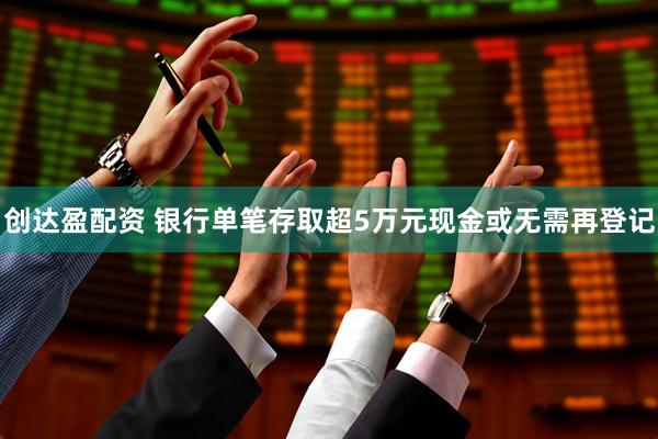 创达盈配资 银行单笔存取超5万元现金或无需再登记