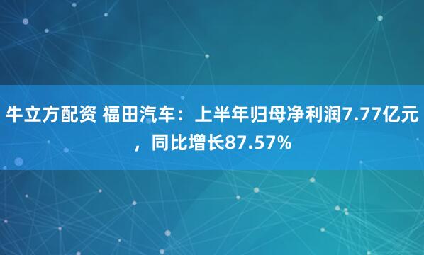 牛立方配资 福田汽车：上半年归母净利润7.77亿元，同比增长87.57%