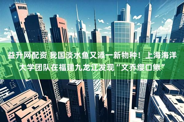 益升网配资 我国淡水鱼又添一新物种！上海海洋大学团队在福建九龙江发现“文乔缨口鳅”
