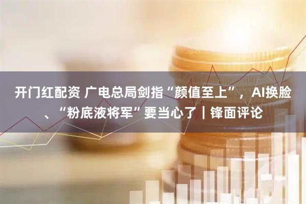 开门红配资 广电总局剑指“颜值至上”，AI换脸、“粉底液将军”要当心了｜锋面评论