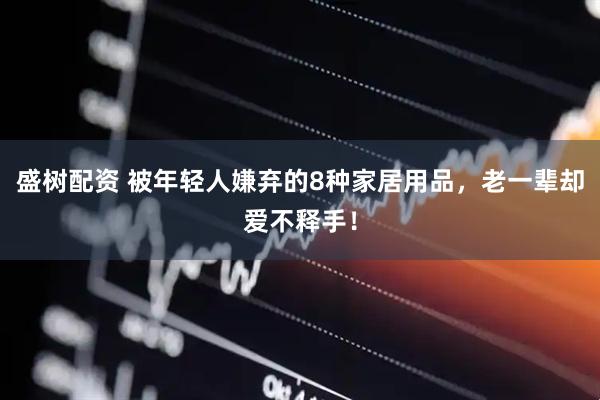盛树配资 被年轻人嫌弃的8种家居用品，老一辈却爱不释手！