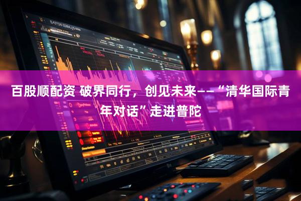 百股顺配资 破界同行，创见未来——“清华国际青年对话”走进普陀